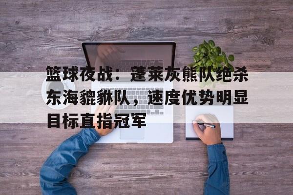 九游网页官网 -篮球夜战：蓬莱灰熊队绝杀东海貔貅队，速度优势明显目标直指冠军的简单介绍